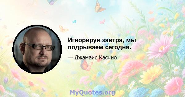 Игнорируя завтра, мы подрываем сегодня.