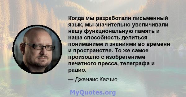 Когда мы разработали письменный язык, мы значительно увеличивали нашу функциональную память и наша способность делиться пониманием и знаниями во времени и пространстве. То же самое произошло с изобретением печатного