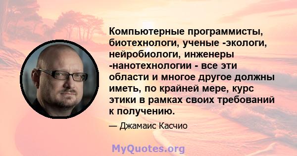 Компьютерные программисты, биотехнологи, ученые -экологи, нейробиологи, инженеры -нанотехнологии - все эти области и многое другое должны иметь, по крайней мере, курс этики в рамках своих требований к получению.