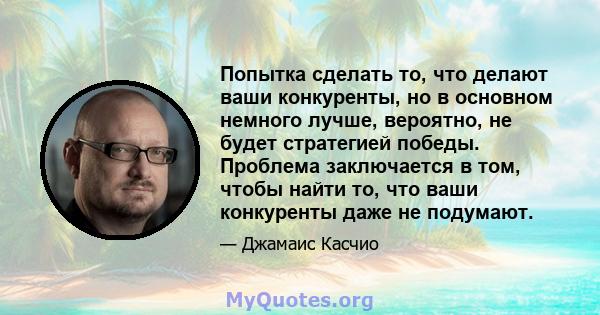 Попытка сделать то, что делают ваши конкуренты, но в основном немного лучше, вероятно, не будет стратегией победы. Проблема заключается в том, чтобы найти то, что ваши конкуренты даже не подумают.