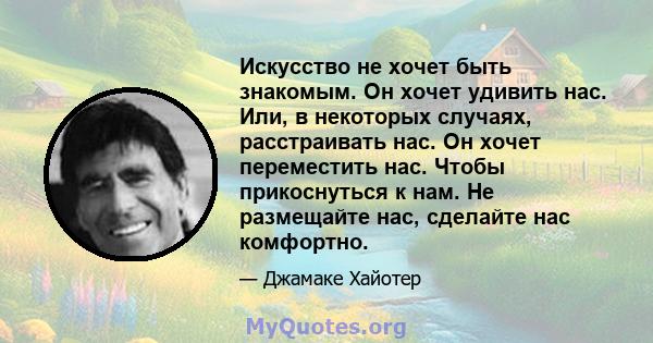 Искусство не хочет быть знакомым. Он хочет удивить нас. Или, в некоторых случаях, расстраивать нас. Он хочет переместить нас. Чтобы прикоснуться к нам. Не размещайте нас, сделайте нас комфортно.