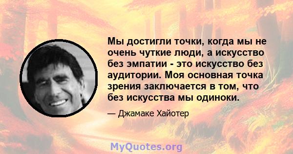 Мы достигли точки, когда мы не очень чуткие люди, а искусство без эмпатии - это искусство без аудитории. Моя основная точка зрения заключается в том, что без искусства мы одиноки.