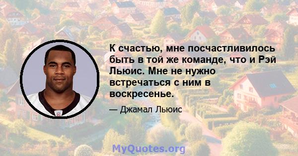 К счастью, мне посчастливилось быть в той же команде, что и Рэй Льюис. Мне не нужно встречаться с ним в воскресенье.