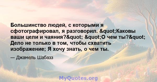 Большинство людей, с которыми я сфотографировал, я разговорил. "Каковы ваши цели и чаяния?" "О чем ты?" Дело не только в том, чтобы схватить изображение; Я хочу знать, о чем ты.