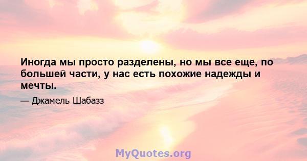 Иногда мы просто разделены, но мы все еще, по большей части, у нас есть похожие надежды и мечты.