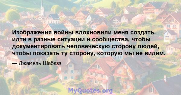 Изображения войны вдохновили меня создать, идти в разные ситуации и сообщества, чтобы документировать человеческую сторону людей, чтобы показать ту сторону, которую мы не видим.