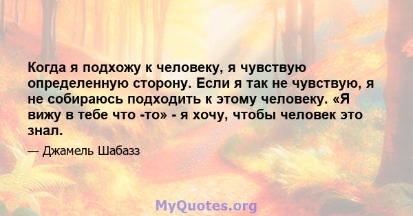 Когда я подхожу к человеку, я чувствую определенную сторону. Если я так не чувствую, я не собираюсь подходить к этому человеку. «Я вижу в тебе что -то» - я хочу, чтобы человек это знал.