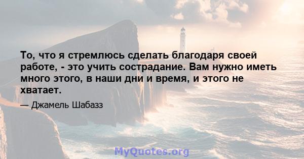 То, что я стремлюсь сделать благодаря своей работе, - это учить сострадание. Вам нужно иметь много этого, в наши дни и время, и этого не хватает.