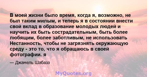 В моей жизни было время, когда я, возможно, не был таким милым, и теперь я в состоянии внести свой вклад в образование молодых людей и научить их быть сострадательным, быть более любящим, более заботливым, не