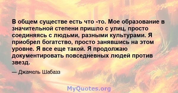 В общем существе есть что -то. Мое образование в значительной степени пришло с улиц, просто соединяясь с людьми, разными культурами. Я приобрел богатство, просто занявшись на этом уровне. Я все еще такой. Я продолжаю