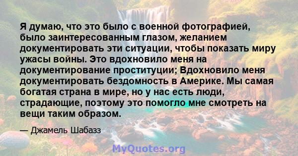 Я думаю, что это было с военной фотографией, было заинтересованным глазом, желанием документировать эти ситуации, чтобы показать миру ужасы войны. Это вдохновило меня на документирование проституции; Вдохновило меня