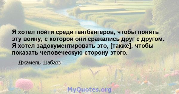 Я хотел пойти среди гангбангеров, чтобы понять эту войну, с которой они сражались друг с другом. Я хотел задокументировать это, [также], чтобы показать человеческую сторону этого.