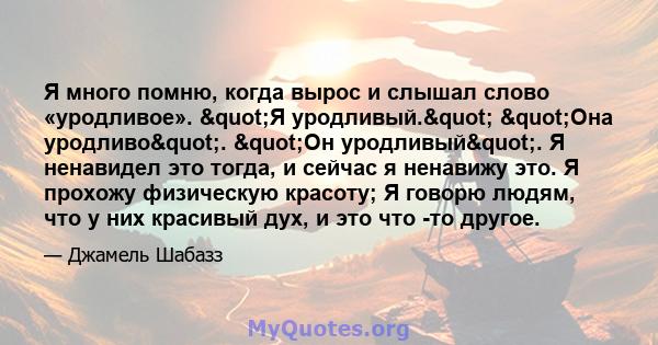 Я много помню, когда вырос и слышал слово «уродливое». "Я уродливый." "Она уродливо". "Он уродливый". Я ненавидел это тогда, и сейчас я ненавижу это. Я прохожу физическую красоту; Я говорю