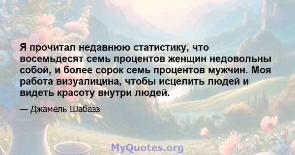 Я прочитал недавнюю статистику, что восемьдесят семь процентов женщин недовольны собой, и более сорок семь процентов мужчин. Моя работа визуалицина, чтобы исцелить людей и видеть красоту внутри людей.