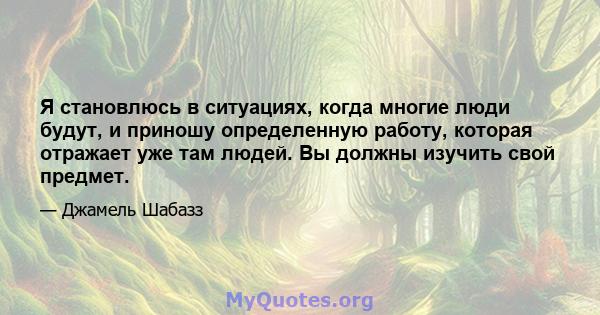 Я становлюсь в ситуациях, когда многие люди будут, и приношу определенную работу, которая отражает уже там людей. Вы должны изучить свой предмет.