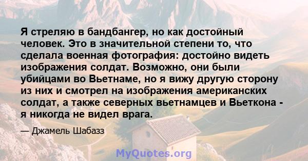 Я стреляю в бандбангер, но как достойный человек. Это в значительной степени то, что сделала военная фотография: достойно видеть изображения солдат. Возможно, они были убийцами во Вьетнаме, но я вижу другую сторону из