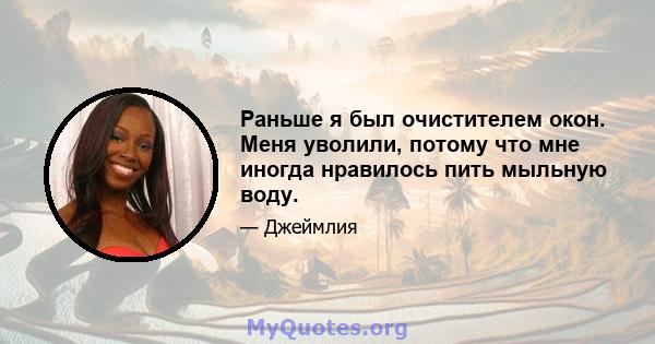 Раньше я был очистителем окон. Меня уволили, потому что мне иногда нравилось пить мыльную воду.