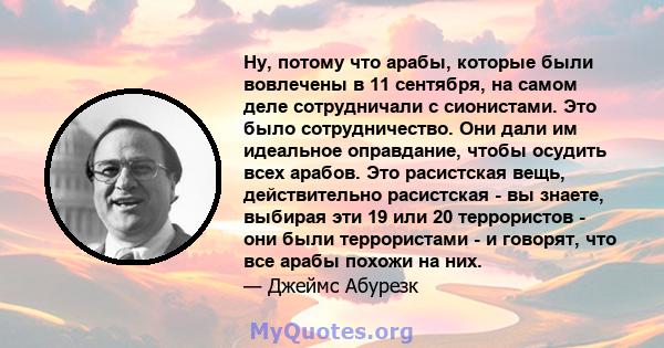 Ну, потому что арабы, которые были вовлечены в 11 сентября, на самом деле сотрудничали с сионистами. Это было сотрудничество. Они дали им идеальное оправдание, чтобы осудить всех арабов. Это расистская вещь,