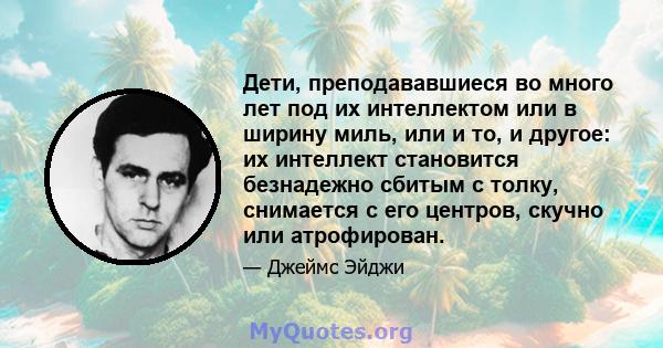 Дети, преподававшиеся во много лет под их интеллектом или в ширину миль, или и то, и другое: их интеллект становится безнадежно сбитым с толку, снимается с его центров, скучно или атрофирован.