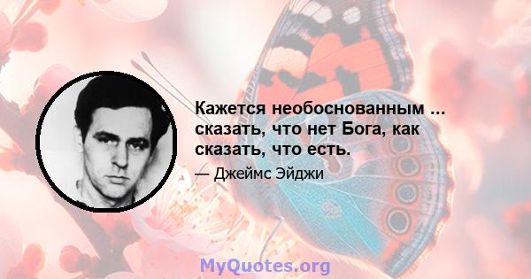 Кажется необоснованным ... сказать, что нет Бога, как сказать, что есть.