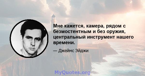 Мне кажется, камера, рядом с безмостентным и без оружия, центральный инструмент нашего времени.