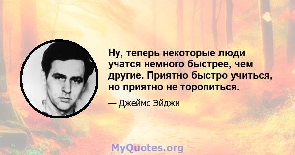 Ну, теперь некоторые люди учатся немного быстрее, чем другие. Приятно быстро учиться, но приятно не торопиться.