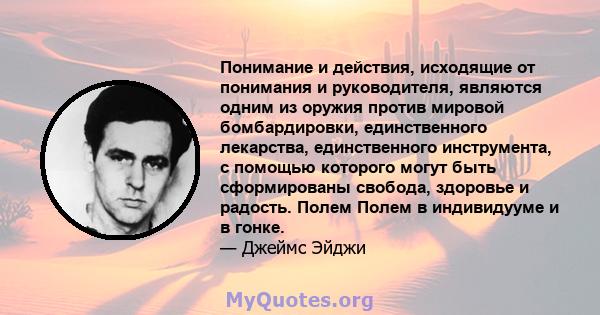 Понимание и действия, исходящие от понимания и руководителя, являются одним из оружия против мировой бомбардировки, единственного лекарства, единственного инструмента, с помощью которого могут быть сформированы свобода, 