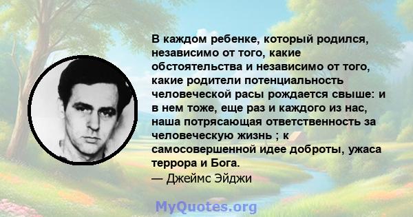 В каждом ребенке, который родился, независимо от того, какие обстоятельства и независимо от того, какие родители потенциальность человеческой расы рождается свыше: и в нем тоже, еще раз и каждого из нас, наша