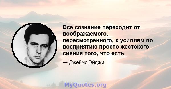 Все сознание переходит от воображаемого, пересмотренного, к усилиям по восприятию просто жестокого сияния того, что есть