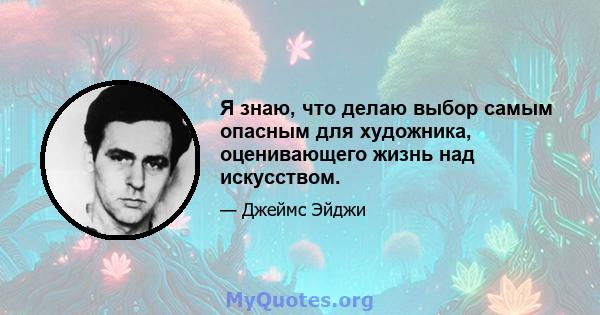 Я знаю, что делаю выбор самым опасным для художника, оценивающего жизнь над искусством.