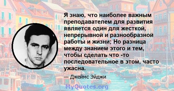 Я знаю, что наиболее важным преподавателем для развития является один для жесткой, непрерывной и разнообразной работы и жизни; Но разница между знанием этого и тем, чтобы сделать что -то последовательное в этом, часто