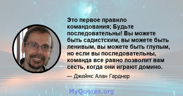 Это первое правило командования; Будьте последовательны! Вы можете быть садистским, вы можете быть ленивым, вы можете быть глупым, но если вы последовательны, команда все равно позволит вам сесть, когда они играют