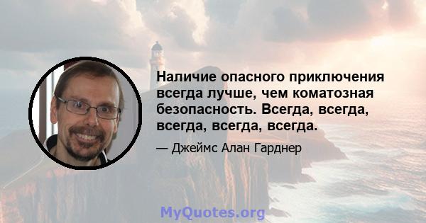 Наличие опасного приключения всегда лучше, чем коматозная безопасность. Всегда, всегда, всегда, всегда, всегда.