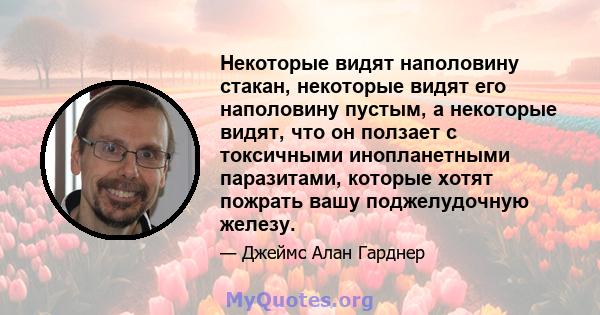 Некоторые видят наполовину стакан, некоторые видят его наполовину пустым, а некоторые видят, что он ползает с токсичными инопланетными паразитами, которые хотят пожрать вашу поджелудочную железу.