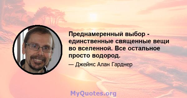 Преднамеренный выбор - единственные священные вещи во вселенной. Все остальное просто водород.