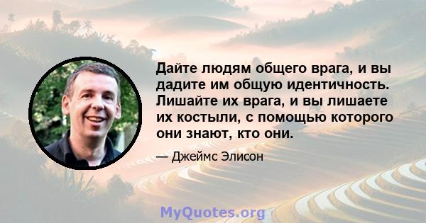 Дайте людям общего врага, и вы дадите им общую идентичность. Лишайте их врага, и вы лишаете их костыли, с помощью которого они знают, кто они.