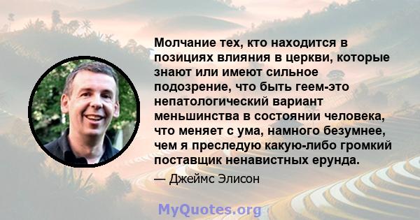 Молчание тех, кто находится в позициях влияния в церкви, которые знают или имеют сильное подозрение, что быть геем-это непатологический вариант меньшинства в состоянии человека, что меняет с ума, намного безумнее, чем я 