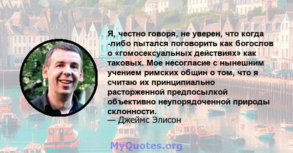 Я, честно говоря, не уверен, что когда -либо пытался поговорить как богослов о «гомосексуальных действиях» как таковых. Мое несогласие с нынешним учением римских общин о том, что я считаю их принципиально расторженной