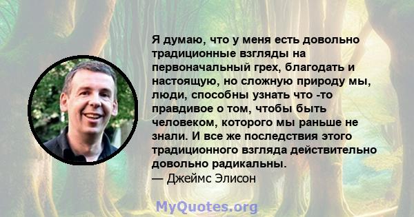 Я думаю, что у меня есть довольно традиционные взгляды на первоначальный грех, благодать и настоящую, но сложную природу мы, люди, способны узнать что -то правдивое о том, чтобы быть человеком, которого мы раньше не