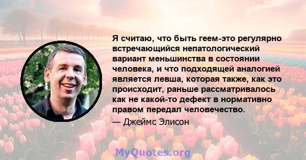 Я считаю, что быть геем-это регулярно встречающийся непатологический вариант меньшинства в состоянии человека, и что подходящей аналогией является левша, которая также, как это происходит, раньше рассматривалось как не