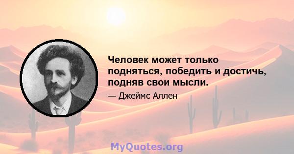 Человек может только подняться, победить и достичь, подняв свои мысли.