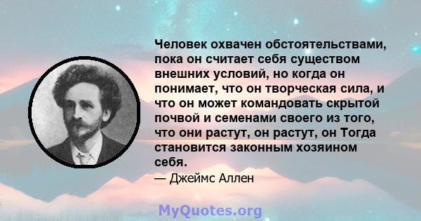 Человек охвачен обстоятельствами, пока он считает себя существом внешних условий, но когда он понимает, что он творческая сила, и что он может командовать скрытой почвой и семенами своего из того, что они растут, он