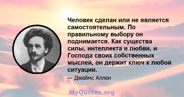 Человек сделан или не является самостоятельным. По правильному выбору он поднимается. Как существа силы, интеллекта и любви, и Господа своих собственных мыслей, он держит ключ к любой ситуации.