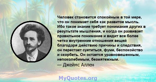 Человек становится спокойным в той мере, что он понимает себя как развитое мысль. Ибо такое знание требует понимания других в результате мышления, и когда он развивает правильное понимание и видит все более четко