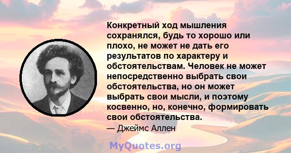 Конкретный ход мышления сохранялся, будь то хорошо или плохо, не может не дать его результатов по характеру и обстоятельствам. Человек не может непосредственно выбрать свои обстоятельства, но он может выбрать свои