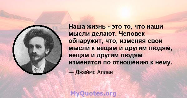 Наша жизнь - это то, что наши мысли делают. Человек обнаружит, что, изменяя свои мысли к вещам и другим людям, вещам и другим людям изменятся по отношению к нему.