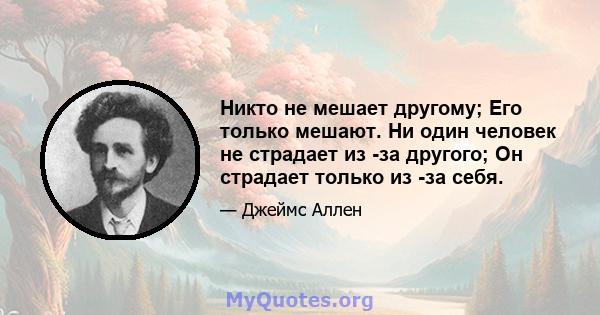 Никто не мешает другому; Его только мешают. Ни один человек не страдает из -за другого; Он страдает только из -за себя.