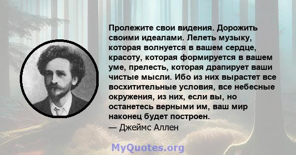 Пролежите свои видения. Дорожить своими идеалами. Лелеть музыку, которая волнуется в вашем сердце, красоту, которая формируется в вашем уме, прелесть, которая драпирует ваши чистые мысли. Ибо из них вырастет все