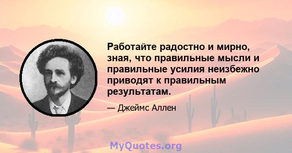 Работайте радостно и мирно, зная, что правильные мысли и правильные усилия неизбежно приводят к правильным результатам.