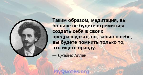 Таким образом, медитация, вы больше не будете стремиться создать себя в своих предрассудках, но, забыв о себе, вы будете помнить только то, что ищете правду.